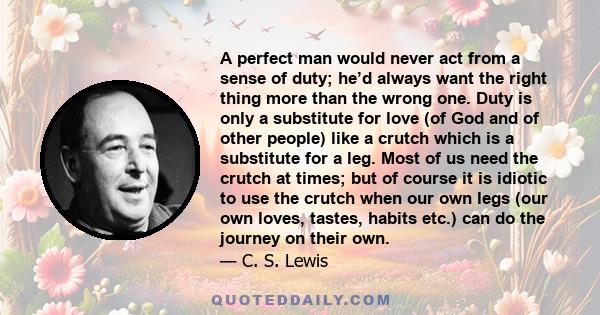 A perfect man would never act from a sense of duty; he’d always want the right thing more than the wrong one. Duty is only a substitute for love (of God and of other people) like a crutch which is a substitute for a