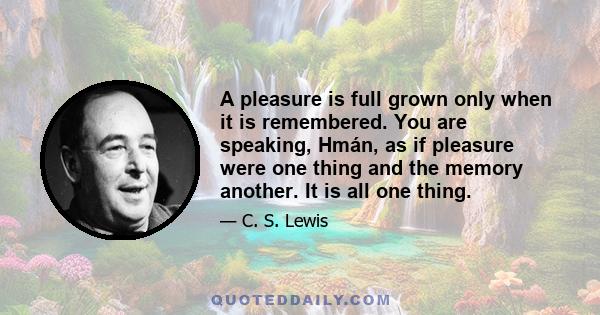 A pleasure is full grown only when it is remembered. You are speaking, Hmán, as if pleasure were one thing and the memory another. It is all one thing.