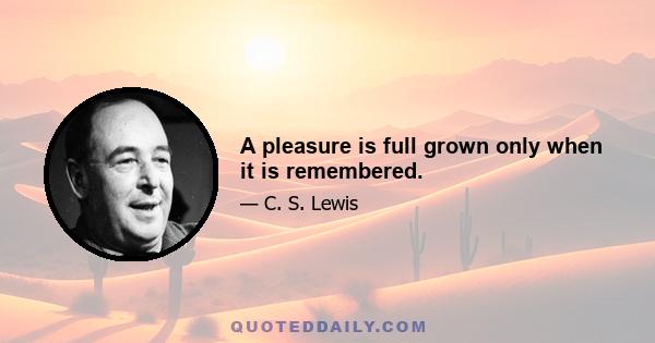 A pleasure is full grown only when it is remembered.