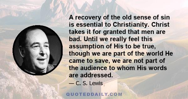 A recovery of the old sense of sin is essential to Christianity. Christ takes it for granted that men are bad. Until we really feel this assumption of His to be true, though we are part of the world He came to save, we