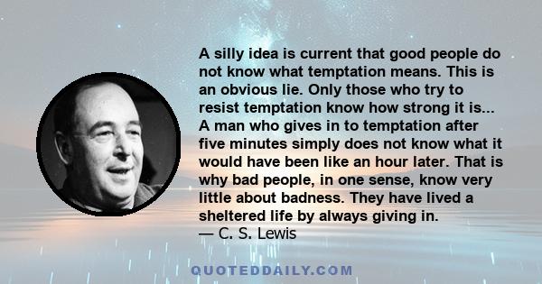 A silly idea is current that good people do not know what temptation means. This is an obvious lie. Only those who try to resist temptation know how strong it is... A man who gives in to temptation after five minutes