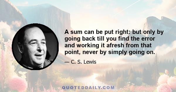 A sum can be put right: but only by going back till you find the error and working it afresh from that point, never by simply going on.