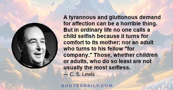 A tyrannous and gluttonous demand for affection can be a horrible thing. But in ordinary life no one calls a child selfish because it turns for comfort to its mother; nor an adult who turns to his fellow for company.