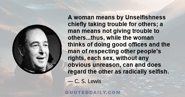 A woman means by Unselfishness chiefly taking trouble for others; a man means not giving trouble to others...thus, while the woman thinks of doing good offices and the man of respecting other people's rights, each sex,