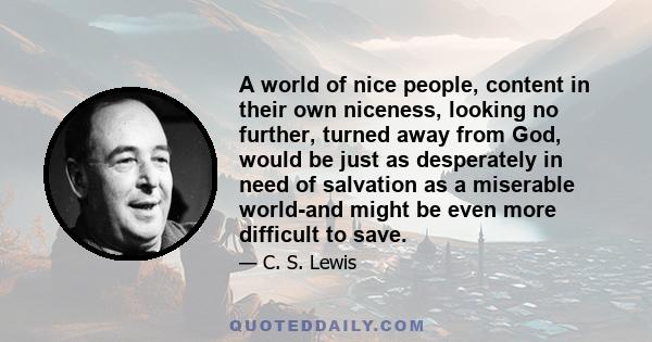 A world of nice people, content in their own niceness, looking no further, turned away from God, would be just as desperately in need of salvation as a miserable world-and might be even more difficult to save.