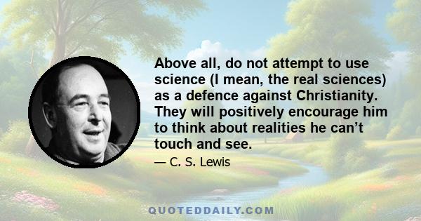 Above all, do not attempt to use science (I mean, the real sciences) as a defence against Christianity. They will positively encourage him to think about realities he can’t touch and see.