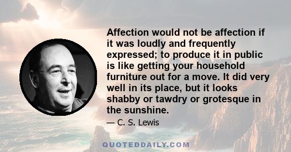 Affection would not be affection if it was loudly and frequently expressed; to produce it in public is like getting your household furniture out for a move. It did very well in its place, but it looks shabby or tawdry