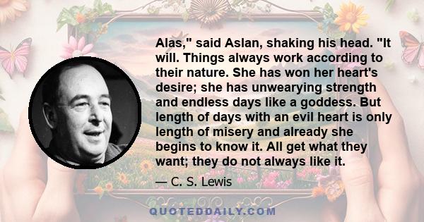 Alas, said Aslan, shaking his head. It will. Things always work according to their nature. She has won her heart's desire; she has unwearying strength and endless days like a goddess. But length of days with an evil