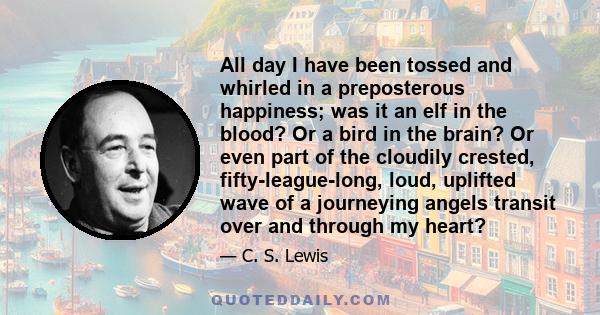 All day I have been tossed and whirled in a preposterous happiness; was it an elf in the blood? Or a bird in the brain? Or even part of the cloudily crested, fifty-league-long, loud, uplifted wave of a journeying angels 