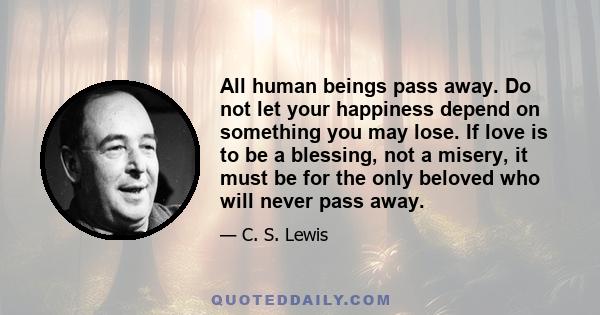 All human beings pass away. Do not let your happiness depend on something you may lose. If love is to be a blessing, not a misery, it must be for the only beloved who will never pass away.