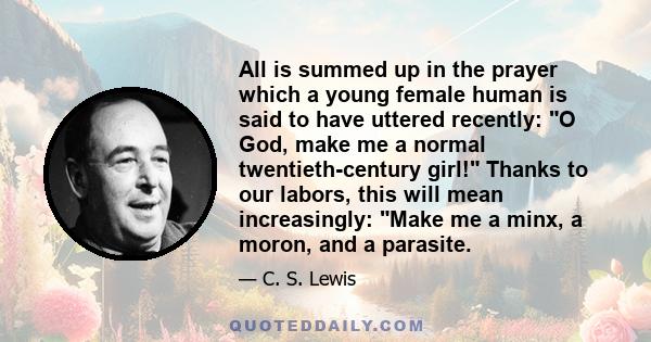 All is summed up in the prayer which a young female human is said to have uttered recently: O God, make me a normal twentieth-century girl! Thanks to our labors, this will mean increasingly: Make me a minx, a moron, and 