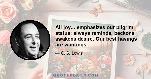 All joy... emphasizes our pilgrim status; always reminds, beckons, awakens desire. Our best havings are wantings.