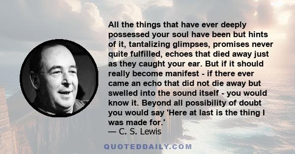 All the things that have ever deeply possessed your soul have been but hints of it, tantalizing glimpses, promises never quite fulfilled, echoes that died away just as they caught your ear. But if it should really