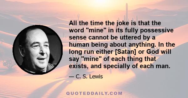 All the time the joke is that the word mine in its fully possessive sense cannot be uttered by a human being about anything. In the long run either [Satan] or God will say mine of each thing that exists, and specially