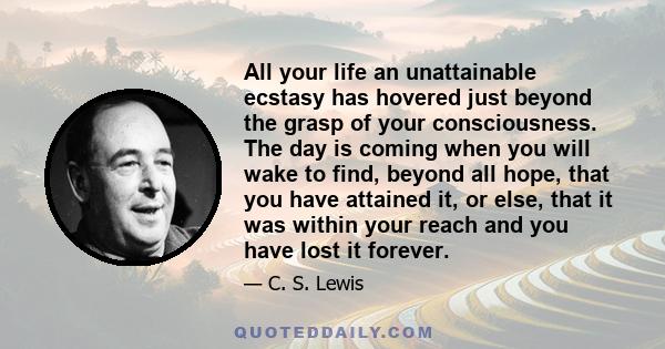 All your life an unattainable ecstasy has hovered just beyond the grasp of your consciousness. The day is coming when you will wake to find, beyond all hope, that you have attained it, or else, that it was within your