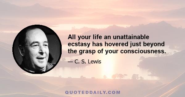 All your life an unattainable ecstasy has hovered just beyond the grasp of your consciousness.