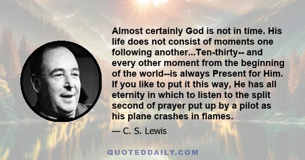 Almost certainly God is not in time. His life does not consist of moments one following another...Ten-thirty-- and every other moment from the beginning of the world--is always Present for Him. If you like to put it