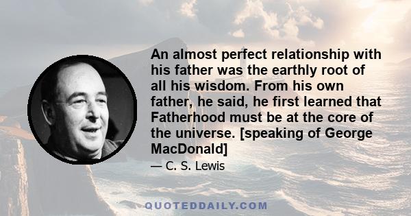 An almost perfect relationship with his father was the earthly root of all his wisdom. From his own father, he said, he first learned that Fatherhood must be at the core of the universe. [speaking of George MacDonald]