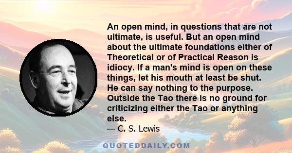 An open mind, in questions that are not ultimate, is useful. But an open mind about the ultimate foundations either of Theoretical or of Practical Reason is idiocy. If a man's mind is open on these things, let his mouth 