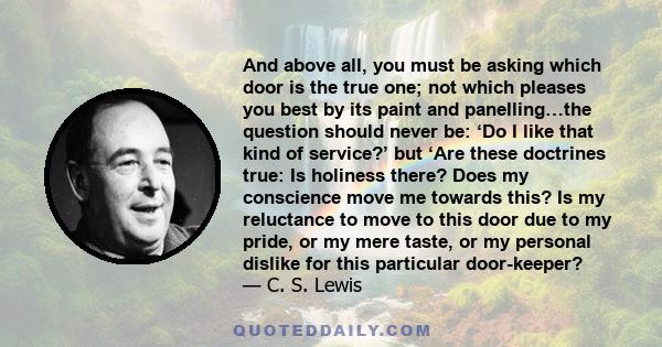 And above all, you must be asking which door is the true one; not which pleases you best by its paint and panelling…the question should never be: ‘Do I like that kind of service?’ but ‘Are these doctrines true: Is