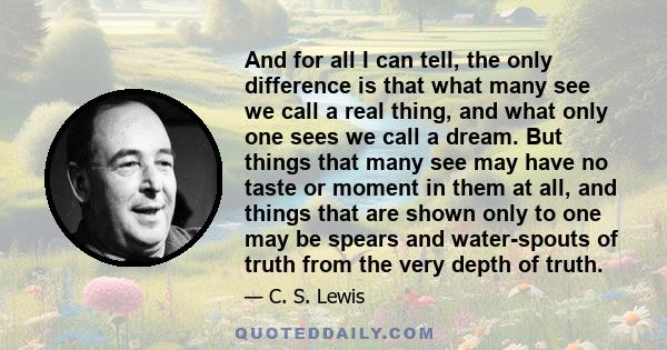 And for all I can tell, the only difference is that what many see we call a real thing, and what only one sees we call a dream. But things that many see may have no taste or moment in them at all, and things that are