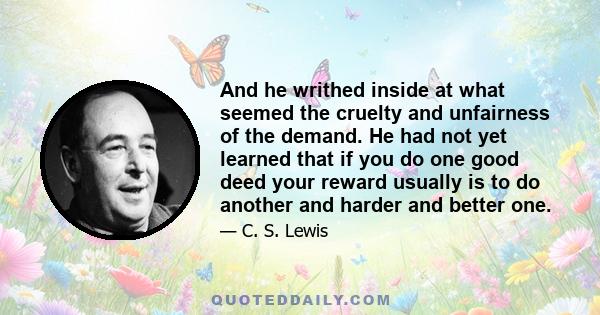 And he writhed inside at what seemed the cruelty and unfairness of the demand. He had not yet learned that if you do one good deed your reward usually is to do another and harder and better one.