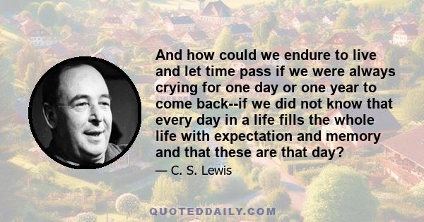 And how could we endure to live and let time pass if we were always crying for one day or one year to come back--if we did not know that every day in a life fills the whole life with expectation and memory and that