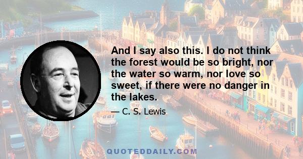 And I say also this. I do not think the forest would be so bright, nor the water so warm, nor love so sweet, if there were no danger in the lakes.