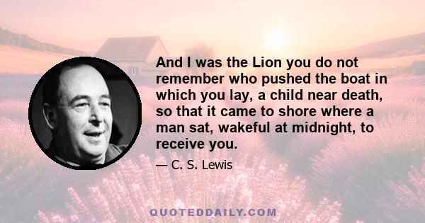 And I was the Lion you do not remember who pushed the boat in which you lay, a child near death, so that it came to shore where a man sat, wakeful at midnight, to receive you.