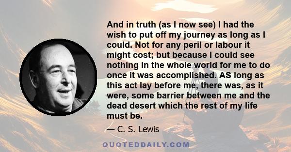 And in truth (as I now see) I had the wish to put off my journey as long as I could. Not for any peril or labour it might cost; but because I could see nothing in the whole world for me to do once it was accomplished.