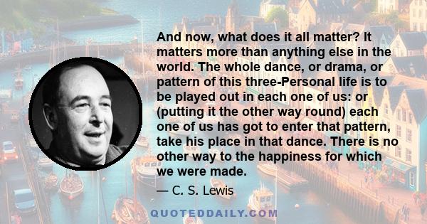 And now, what does it all matter? It matters more than anything else in the world. The whole dance, or drama, or pattern of this three-Personal life is to be played out in each one of us: or (putting it the other way