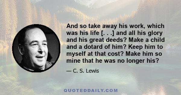 And so take away his work, which was his life [. . .] and all his glory and his great deeds? Make a child and a dotard of him? Keep him to myself at that cost? Make him so mine that he was no longer his?