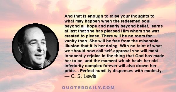 And that is enough to raise your thoughts to what may happen when the redeemed soul, beyond all hope and nearly beyond belief, learns at last that she has pleased Him whom she was created to please. There will be no