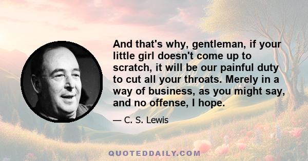 And that's why, gentleman, if your little girl doesn't come up to scratch, it will be our painful duty to cut all your throats. Merely in a way of business, as you might say, and no offense, I hope.