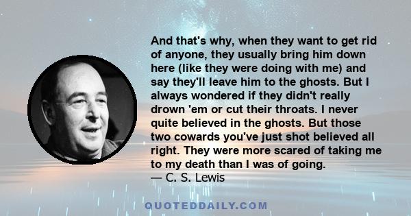 And that's why, when they want to get rid of anyone, they usually bring him down here (like they were doing with me) and say they'll leave him to the ghosts. But I always wondered if they didn't really drown 'em or cut