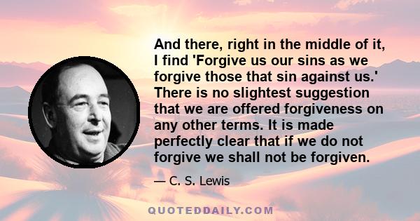 And there, right in the middle of it, I find 'Forgive us our sins as we forgive those that sin against us.' There is no slightest suggestion that we are offered forgiveness on any other terms. It is made perfectly clear 