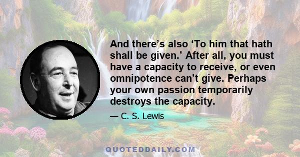 And there’s also ‘To him that hath shall be given.’ After all, you must have a capacity to receive, or even omnipotence can’t give. Perhaps your own passion temporarily destroys the capacity.