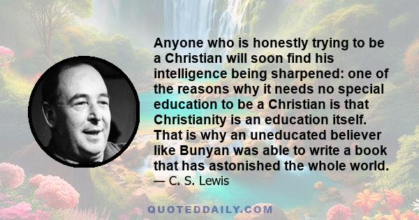 Anyone who is honestly trying to be a Christian will soon find his intelligence being sharpened: one of the reasons why it needs no special education to be a Christian is that Christianity is an education itself. That