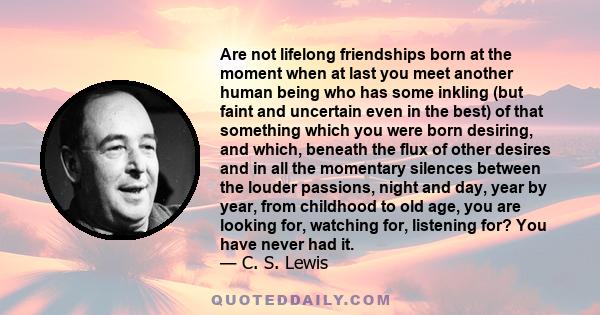 Are not lifelong friendships born at the moment when at last you meet another human being who has some inkling (but faint and uncertain even in the best) of that something which you were born desiring, and which,