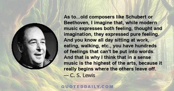 As to...old composers like Schubert or Beethoven, I imagine that, while modern music expresses both feeling, thought and imagination, they expressed pure feeling. And you know all day sitting at work, eating, walking,