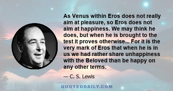 As Venus within Eros does not really aim at pleasure, so Eros does not aim at happiness. We may think he does, but when he is brought to the test it proves otherwise... For it is the very mark of Eros that when he is in 