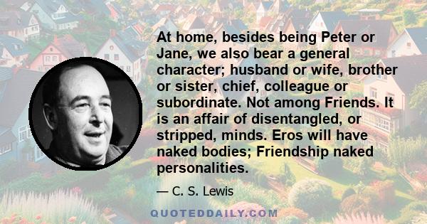 At home, besides being Peter or Jane, we also bear a general character; husband or wife, brother or sister, chief, colleague or subordinate. Not among Friends. It is an affair of disentangled, or stripped, minds. Eros