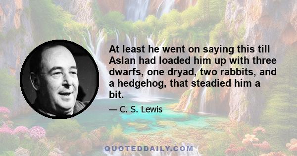 At least he went on saying this till Aslan had loaded him up with three dwarfs, one dryad, two rabbits, and a hedgehog, that steadied him a bit.