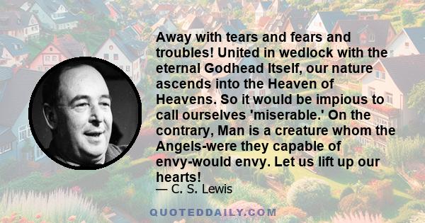 Away with tears and fears and troubles! United in wedlock with the eternal Godhead Itself, our nature ascends into the Heaven of Heavens. So it would be impious to call ourselves 'miserable.' On the contrary, Man is a