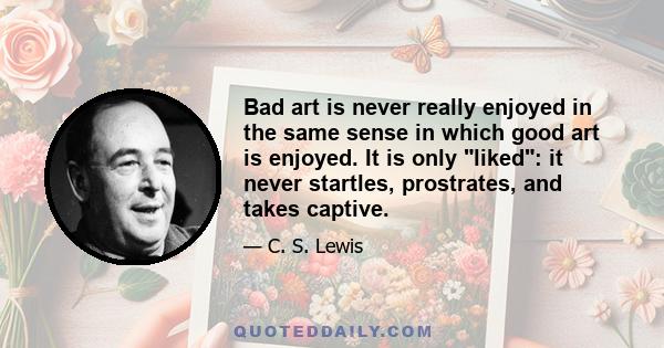 Bad art is never really enjoyed in the same sense in which good art is enjoyed. It is only liked: it never startles, prostrates, and takes captive.