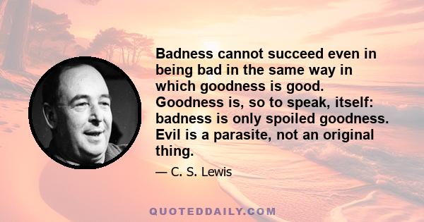 Badness cannot succeed even in being bad in the same way in which goodness is good. Goodness is, so to speak, itself: badness is only spoiled goodness. Evil is a parasite, not an original thing.