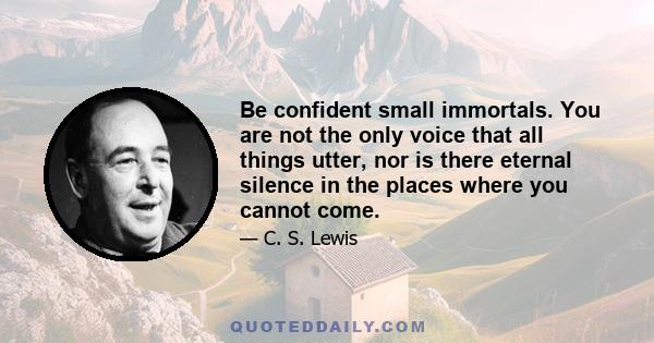 Be confident small immortals. You are not the only voice that all things utter, nor is there eternal silence in the places where you cannot come.