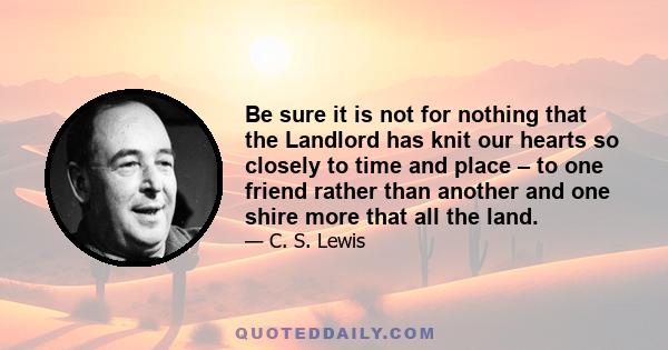 Be sure it is not for nothing that the Landlord has knit our hearts so closely to time and place – to one friend rather than another and one shire more that all the land.