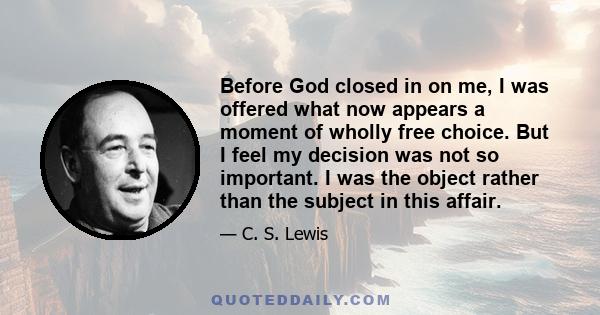 Before God closed in on me, I was offered what now appears a moment of wholly free choice. But I feel my decision was not so important. I was the object rather than the subject in this affair.