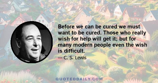 Before we can be cured we must want to be cured. Those who really wish for help will get it; but for many modern people even the wish is difficult.